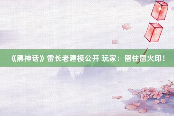 《黑神话》雷长老建模公开 玩家:留住雷火印!