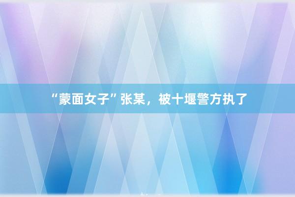 “蒙面女子”张某，被十堰警方执了