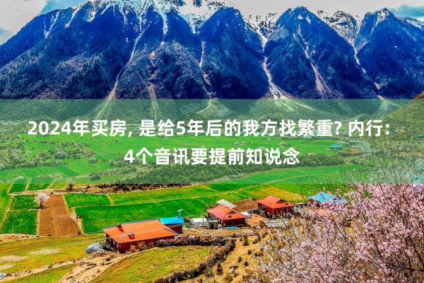 2024年买房, 是给5年后的我方找繁重? 内行: 4个音讯要提前知说念