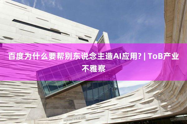 百度为什么要帮别东说念主造AI应用? | ToB产业不雅察