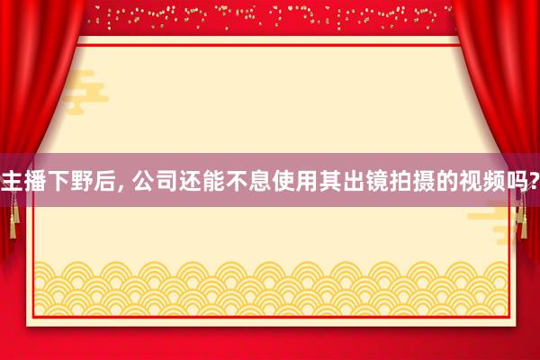 主播下野后, 公司还能不息使用其出镜拍摄的视频吗?