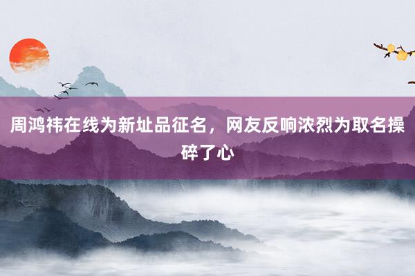 周鸿祎在线为新址品征名，网友反响浓烈为取名操碎了心