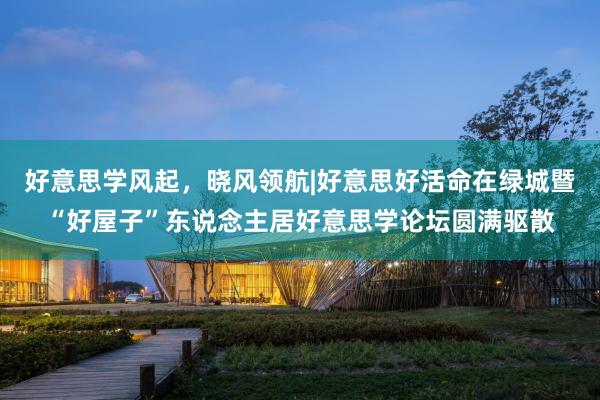 好意思学风起，晓风领航|好意思好活命在绿城暨“好屋子”东说念主居好意思学论坛圆满驱散