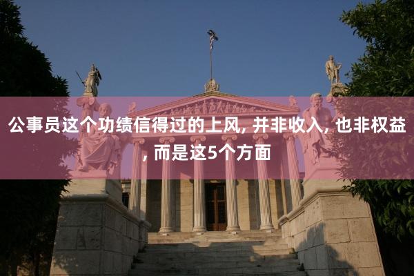 公事员这个功绩信得过的上风, 并非收入, 也非权益, 而是这5个方面