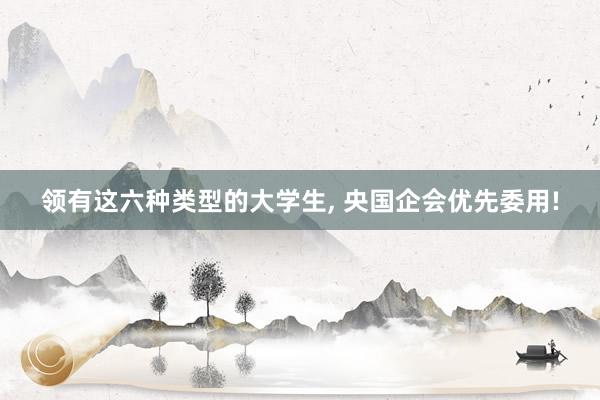 领有这六种类型的大学生, 央国企会优先委用!