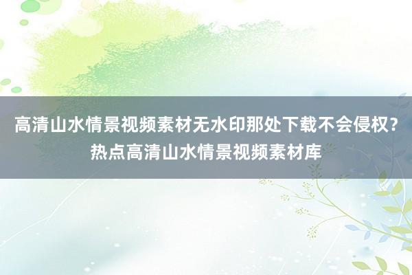 高清山水情景视频素材无水印那处下载不会侵权？热点高清山水情景视频素材库